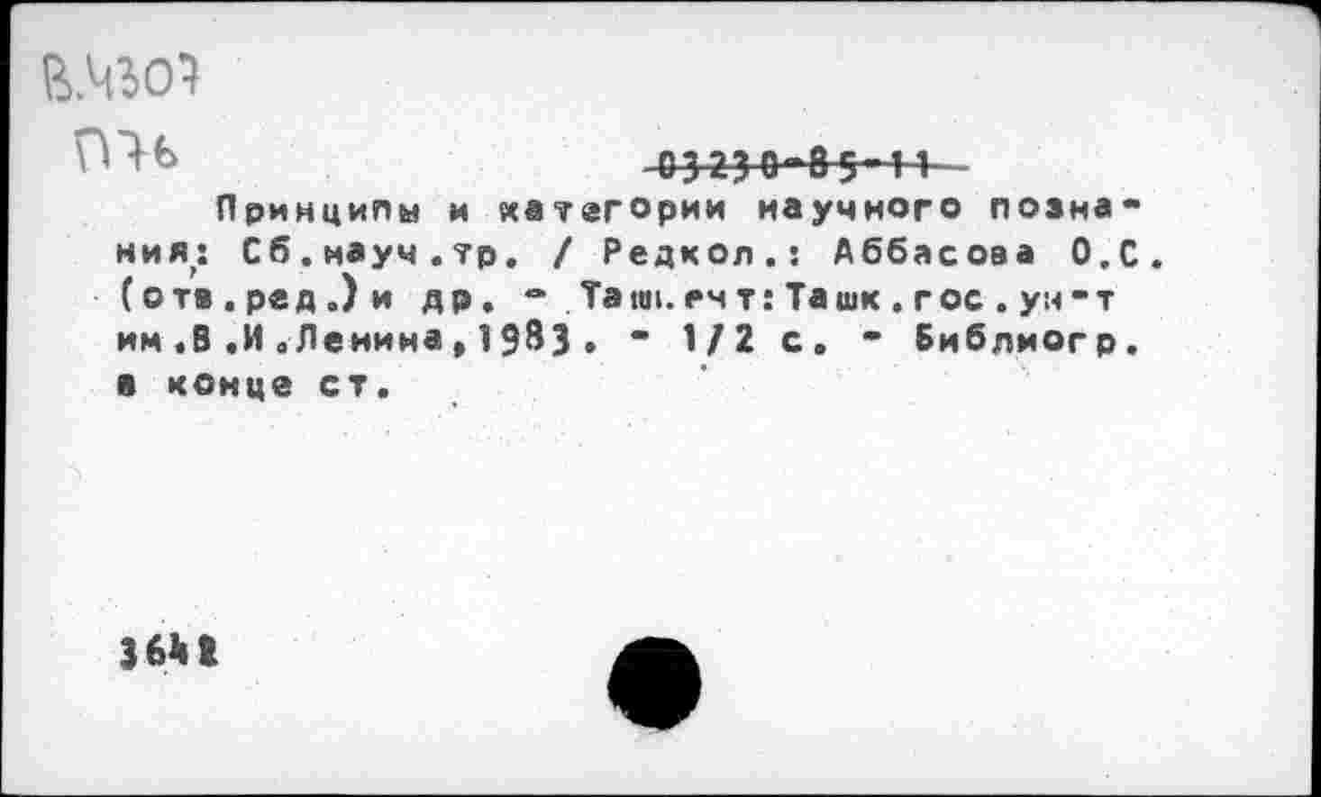 ﻿В.Ч501
П1Ь	03330-83-11 -
Принципы и категории научного познания,: Сб.мауч.тр. / Редкол.: Аббасова О.С. (отв.ред.)и др. *• Ташкент: Та шк. гос. ун-т им .В.И„Ленина,19^3• - 1/2 с. - Библиогр. в конце ст.
36*1